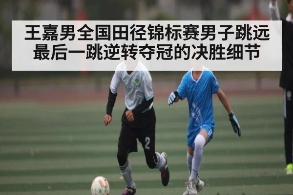 王嘉男全国田径锦标赛男子跳远最后一跳逆转夺冠的决胜细节
